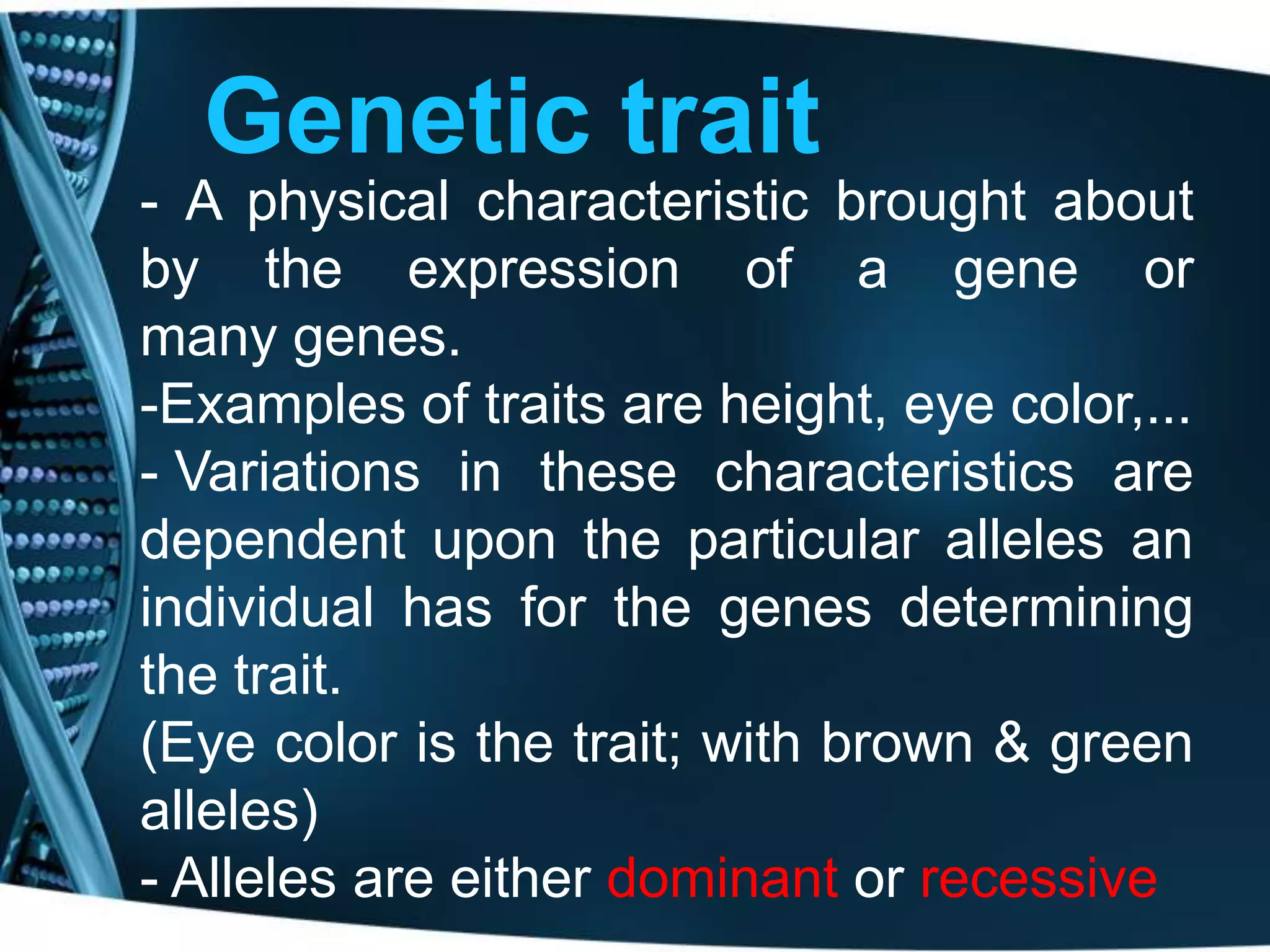 Genetic trait
- A physical characteristic brought about
by the expression of a gene or
many genes.
-Examples of traits are height, eye color,...
- Variations in these characteristics are
dependent upon the particular alleles an
individual has for the genes determining
the trait.
(Eye color is the trait; with brown & green
alleles)
- Alleles are either dominant or recessive

 