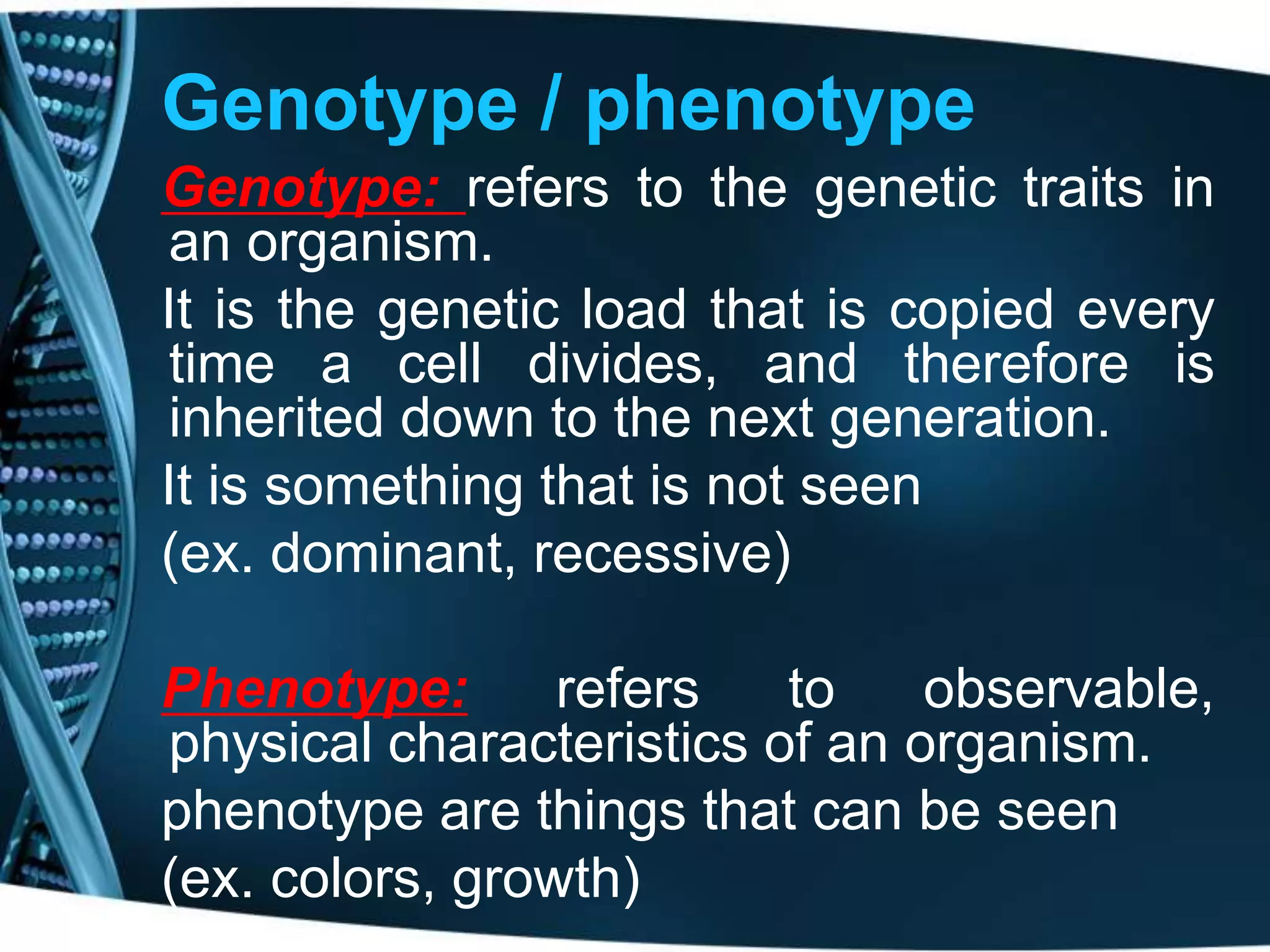 Genotype / phenotype
Genotype: refers to the genetic traits in
an organism.
It is the genetic load that is copied every
time a cell divides, and therefore is
inherited down to the next generation.
It is something that is not seen
(ex. dominant, recessive)
Phenotype:
refers
to
observable,
physical characteristics of an organism.
phenotype are things that can be seen
(ex. colors, growth)

 