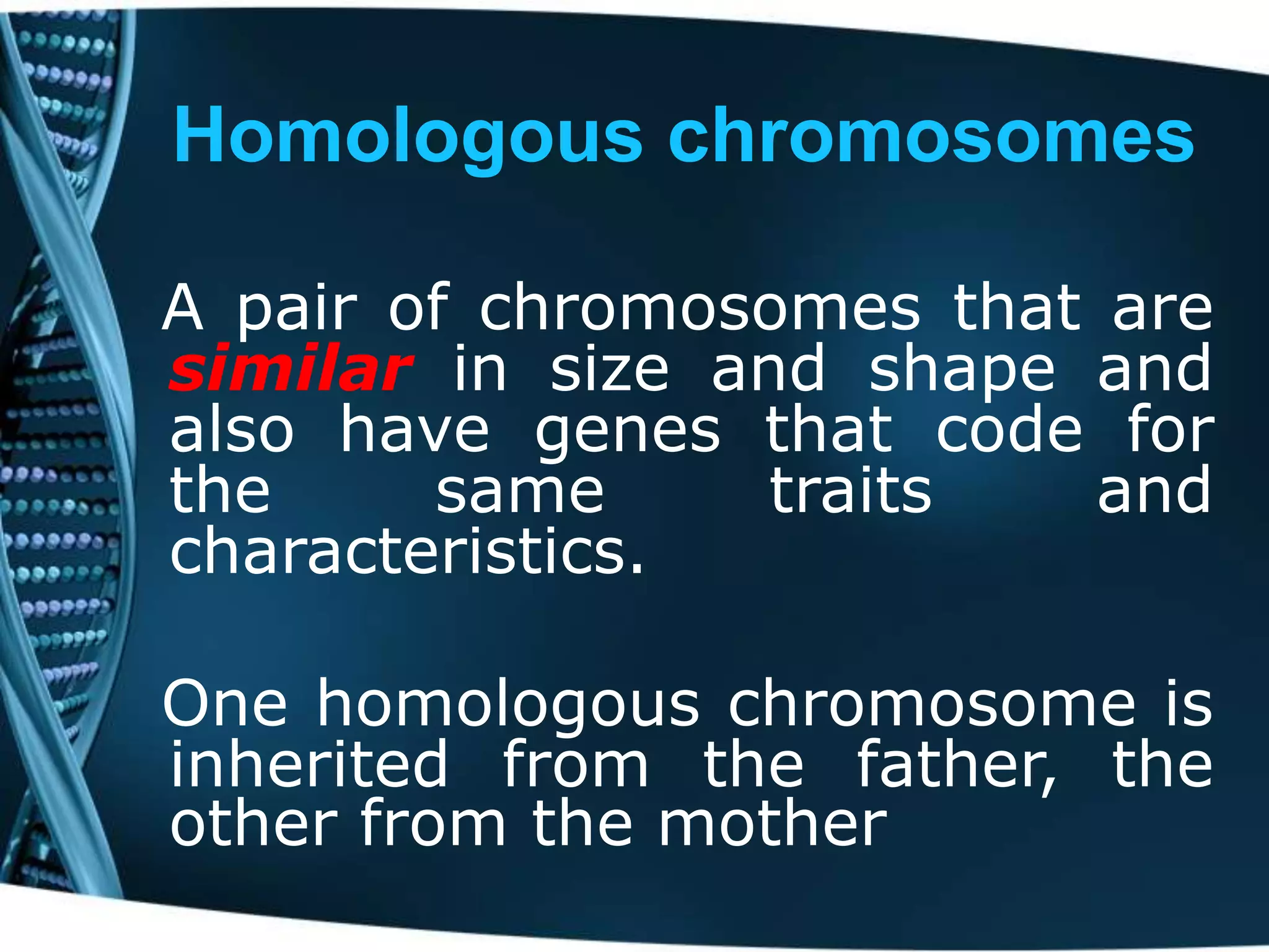 Homologous chromosomes
A pair of chromosomes that are
similar in size and shape and
also have genes that code for
the
same
traits
and
characteristics.
One homologous chromosome is
inherited from the father, the
other from the mother

 