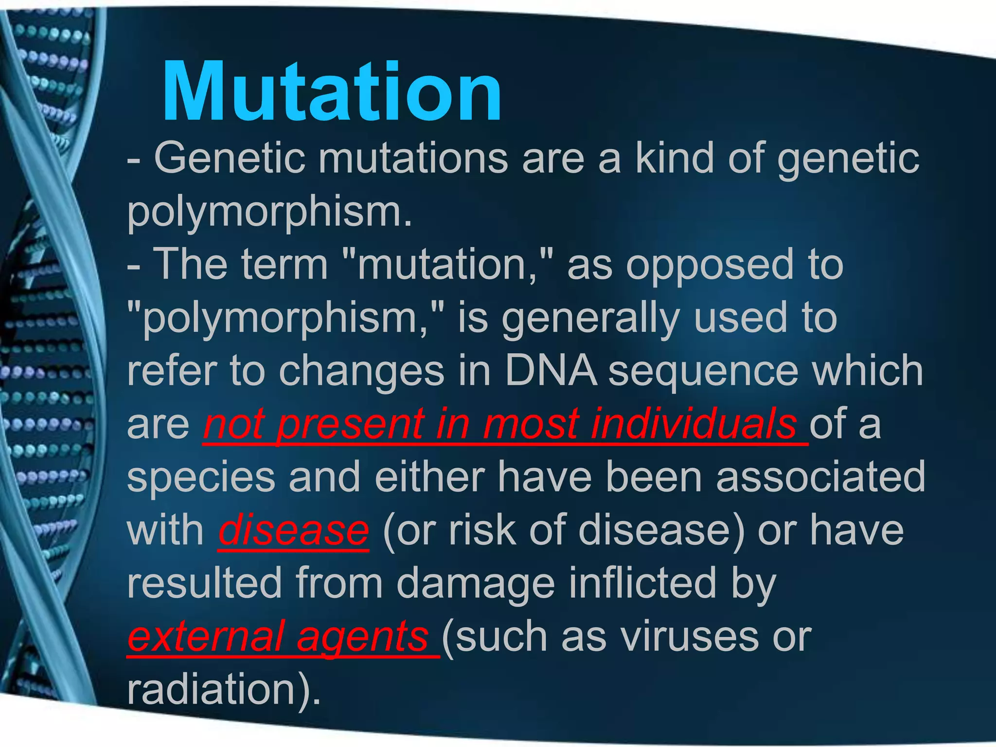 Mutation
- Genetic mutations are a kind of genetic
polymorphism.
- The term "mutation," as opposed to
"polymorphism," is generally used to
refer to changes in DNA sequence which
are not present in most individuals of a
species and either have been associated
with disease (or risk of disease) or have
resulted from damage inflicted by
external agents (such as viruses or
radiation).

 
