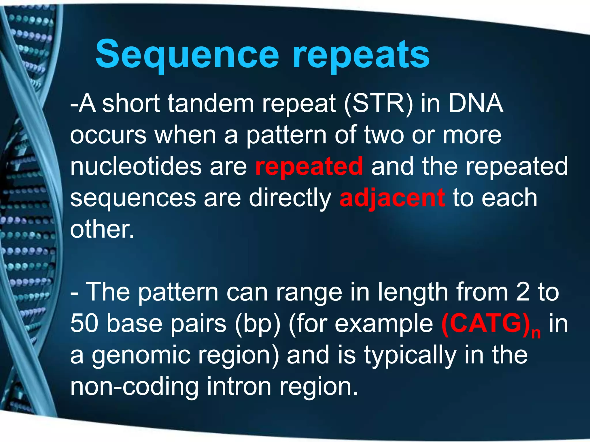 Sequence repeats
-A short tandem repeat (STR) in DNA
occurs when a pattern of two or more
nucleotides are repeated and the repeated
sequences are directly adjacent to each
other.
- The pattern can range in length from 2 to
50 base pairs (bp) (for example (CATG)n in
a genomic region) and is typically in the
non-coding intron region.

 