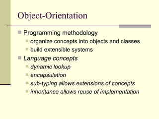 Object-Orientation
 Programming methodology
 organize concepts into objects and classes
 build extensible systems
 Language concepts
 dynamic lookup
 encapsulation
 sub-typing allows extensions of concepts
 inheritance allows reuse of implementation
 