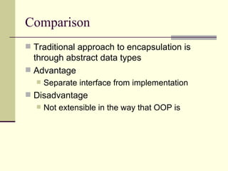 Comparison
 Traditional approach to encapsulation is
through abstract data types
 Advantage
 Separate interface from implementation
 Disadvantage
 Not extensible in the way that OOP is
 