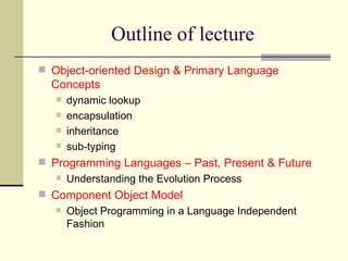 Outline of lecture
 Object-oriented Design & Primary Language
Concepts
 dynamic lookup
 encapsulation
 inheritance
 sub-typing
 Programming Languages – Past, Present & Future
 Understanding the Evolution Process
 Component Object Model
 Object Programming in a Language Independent
Fashion
 