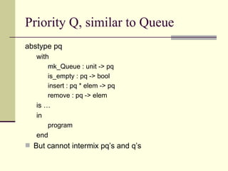 Priority Q, similar to Queue
abstype pq
with
mk_Queue : unit -> pq
is_empty : pq -> bool
insert : pq * elem -> pq
remove : pq -> elem
is …
in
program
end
 But cannot intermix pq’s and q’s
 