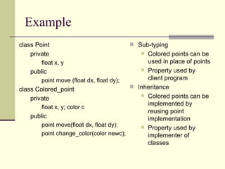 Example
class Point
private
float x, y
public
point move (float dx, float dy);
class Colored_point
private
float x, y; color c
public
point move(float dx, float dy);
point change_color(color newc);
 Sub-typing
 Colored points can be
used in place of points
 Property used by
client program
 Inheritance
 Colored points can be
implemented by
reusing point
implementation
 Property used by
implementer of
classes
 