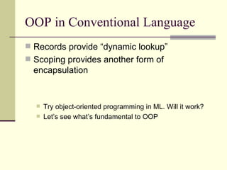 OOP in Conventional Language
 Records provide “dynamic lookup”
 Scoping provides another form of
encapsulation
 Try object-oriented programming in ML. Will it work?
 Let’s see what’s fundamental to OOP
 
