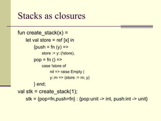 Stacks as closures
fun create_stack(x) =
let val store = ref [x] in
{push = fn (y) =>
store := y::(!store),
pop = fn () =>
case !store of
nil => raise Empty |
y::m => (store := m; y)
} end;
val stk = create_stack(1);
stk = {pop=fn,push=fn} : {pop:unit -> int, push:int -> unit}
 