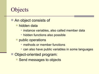 Objects
 An object consists of
 hidden data
 instance variables, also called member data
 hidden functions also possible
 public operations
 methods or member functions
 can also have public variables in some languages
 Object-oriented program:
 Send messages to objects
 
