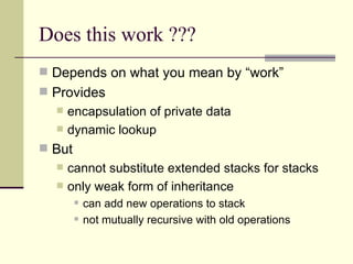 Does this work ???
 Depends on what you mean by “work”
 Provides
 encapsulation of private data
 dynamic lookup
 But
 cannot substitute extended stacks for stacks
 only weak form of inheritance
 can add new operations to stack
 not mutually recursive with old operations
 