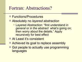 Fortran: Abstractions?
 Functions/Procedures
 Absolutely no layered abstraction
 Layered Abstraction: “first understand in
general or in the abstract what’s going on;
then worry about the details.” Apply
recursively for best effect
 At Least it’s consistent
 Achieved its goal to replace assembly
 Got people to actually use programming
languages
 
