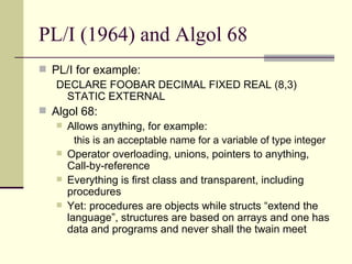 PL/I (1964) and Algol 68
 PL/I for example:
DECLARE FOOBAR DECIMAL FIXED REAL (8,3)
STATIC EXTERNAL
 Algol 68:
 Allows anything, for example:
this is an acceptable name for a variable of type integer
 Operator overloading, unions, pointers to anything,
Call-by-reference
 Everything is first class and transparent, including
procedures
 Yet: procedures are objects while structs “extend the
language”, structures are based on arrays and one has
data and programs and never shall the twain meet
 