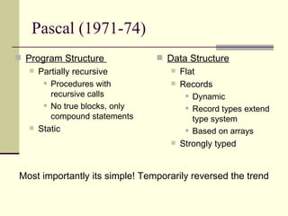 Pascal (1971-74)
 Program Structure
 Partially recursive
 Procedures with
recursive calls
 No true blocks, only
compound statements
 Static
 Data Structure
 Flat
 Records
 Dynamic
 Record types extend
type system
 Based on arrays
 Strongly typed
Most importantly its simple! Temporarily reversed the trend
 