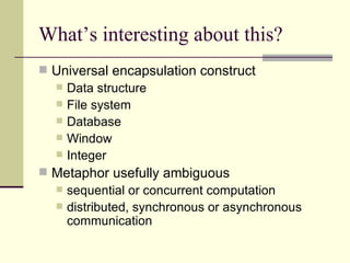 What’s interesting about this?
 Universal encapsulation construct
 Data structure
 File system
 Database
 Window
 Integer
 Metaphor usefully ambiguous
 sequential or concurrent computation
 distributed, synchronous or asynchronous
communication
 