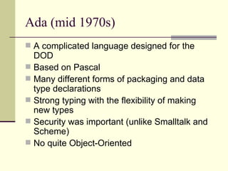 Ada (mid 1970s)
 A complicated language designed for the
DOD
 Based on Pascal
 Many different forms of packaging and data
type declarations
 Strong typing with the flexibility of making
new types
 Security was important (unlike Smalltalk and
Scheme)
 No quite Object-Oriented
 