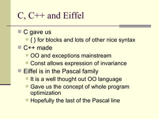 C, C++ and Eiffel
 C gave us
 { } for blocks and lots of other nice syntax
 C++ made
 OO and exceptions mainstream
 Const allows expression of invariance
 Eiffel is in the Pascal family
 It is a well thought out OO language
 Gave us the concept of whole program
optimization
 Hopefully the last of the Pascal line
 