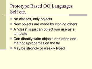Prototype Based OO Languages
Self etc.
 No classes, only objects
 New objects are made by cloning others
 A “class” is just an object you use as a
template
 Can directly write objects and often add
methods/properties on the fly
 May be strongly or weakly typed
 