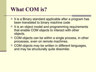 What COM is?
 It is a Binary standard applicable after a program has
been translated to binary machine code
 It is an object model and programming requirements
that enable COM objects to interact with other
objects.
 COM objects can be within a single process, in other
processes, even on remote machines.
 COM objects may be written in different languages,
and may be structurally quite dissimilar.
 