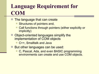 Language Requirement for
COM
 The language that can create
 Structures of pointers and,
 Call functions through pointers (either explicitly or
implicitly)
 Object-oriented languages simplify the
implementation of COM objects
 C++, Smalltalk and Java
 But other languages can be used:
 C, Pascal, Ada, and even BASIC programming
environments can create and use COM objects.
 