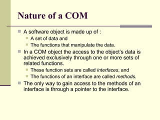 Nature of a COM
 A software object is made up of :
 A set of data and
 The functions that manipulate the data.
 In a COM object the access to the object’s data is
achieved exclusively through one or more sets of
related functions.
 These function sets are called interfaces, and
 The functions of an interface are called methods.
 The only way to gain access to the methods of an
interface is through a pointer to the interface.
 
