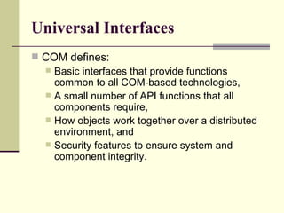 Universal Interfaces
 COM defines:
 Basic interfaces that provide functions
common to all COM-based technologies,
 A small number of API functions that all
components require,
 How objects work together over a distributed
environment, and
 Security features to ensure system and
component integrity.
 