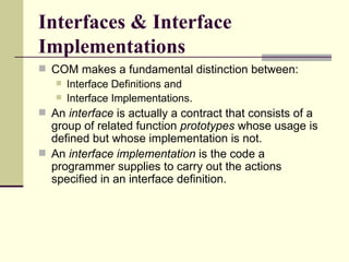 Interfaces & Interface
Implementations
 COM makes a fundamental distinction between:
 Interface Definitions and
 Interface Implementations.
 An interface is actually a contract that consists of a
group of related function prototypes whose usage is
defined but whose implementation is not.
 An interface implementation is the code a
programmer supplies to carry out the actions
specified in an interface definition.
 