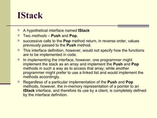 IStack
 A hypothetical interface named IStack
 Two methods – Push and Pop,
 successive calls to the Pop method return, in reverse order, values
previously passed to the Push method.
 This interface definition, however, would not specify how the functions
are to be implemented in code.
 In implementing the interface, however, one programmer might
implement the stack as an array and implement the Push and Pop
methods in such a way as to access that array; while another
programmer might prefer to use a linked list and would implement the
methods accordingly.
 Regardless of a particular implementation of the Push and Pop
methods, however, the in-memory representation of a pointer to an
IStack interface, and therefore its use by a client, is completely defined
by the interface definition.
 