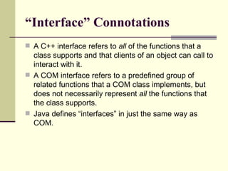“Interface” Connotations
 A C++ interface refers to all of the functions that a
class supports and that clients of an object can call to
interact with it.
 A COM interface refers to a predefined group of
related functions that a COM class implements, but
does not necessarily represent all the functions that
the class supports.
 Java defines “interfaces” in just the same way as
COM.
 