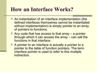 How an Interface Works?
 An instantiation of an interface implementation (the
defined interfaces themselves cannot be instantiated
without implementation) is simply pointer to an array
of pointers to functions.
 Any code that has access to that array – a pointer
through which it can access the array – can call the
functions in that interface.
 A pointer to an interface is actually a pointer to a
pointer to the table of function pointers. The term
interface pointer is used to refer to this multiple
indirection.
 