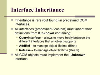 Interface Inheritance
 Inheritance is rare (but found) in predefined COM
interfaces.
 All interfaces (predefined / custom) must inherit their
definitions from IUnknown containing:
 QueryInterface – allows to move freely between the
different interfaces that an object supports
 AddRef – to manage object lifetime (Birth)
 Release – to manage object lifetime (Death)
 All COM objects must implement the IUnknown
interface.
 