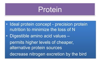 Protein
• Ideal protein concept - precision protein
nutrition to minimize the loss of N
• Digestible amino acid values –
permits higher levels of cheaper,
alternative protein sources
decrease nitrogen excretion by the bird
 