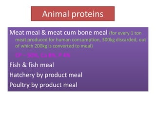 Animal proteins
Meat meal & meat cum bone meal (for every 1 ton
meat produced for human consumption, 300kg discarded, out
of which 200kg is converted to meal)
CP – 50%, Ca 8%, P 4%
Fish & fish meal
Hatchery by product meal
Poultry by product meal
 