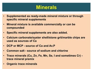 Minerals
• Supplemented as ready-made mineral mixture or through
specific mineral supplements
• Mineral mixture is available commercially or can be
compounded
• Specific mineral supplements are also added.
• Calcium carbonate/oyster shell/stone grit/marble chips are
used as sources of Ca
• DCP or MCP - source of Ca and Av.P
• Common salt - source of sodium and chlorine
• Trace minerals (Cu, Zn, Fe, Mn, Se, I and sometimes Cr) -
trace mineral premix
• Organic trace minerals
 
