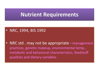 Nutrient Requirements
• NRC, 1994, BIS 1992
• NRC std . may not be appropriate - management
practices, genetic makeup, environmental temp.,
metabolic and behavioral characteristics, feedstuff
qualities and dietary variables
 