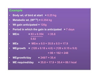 Example
• Body wt. of bird at start = 0.25 kg
• Metabolic wt. (W0.75) = 0.354 kg
• Wt gain anticipated = 120g
• Period in which the gain is anticipated = 7 days
• MEm = 83 x 0.354 = 35.8
0.82
• MEa = MEm x 0.5 = 35.8 x 0.5 = 17.9
• MEgrowth = (120 x 0.18 x 4.0) + (120 x 0.15 x 9.0)
= 86 + 162 = 248
• MEgrowth/day = 248/7 = 35.4
• ME required/day = 35.8 + 17.9 + 35.4 = 89.1 kcal
 