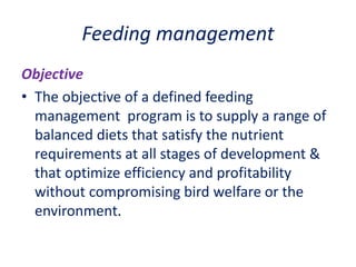 Feeding management
Objective
• The objective of a defined feeding
management program is to supply a range of
balanced diets that satisfy the nutrient
requirements at all stages of development &
that optimize efficiency and profitability
without compromising bird welfare or the
environment.
 
