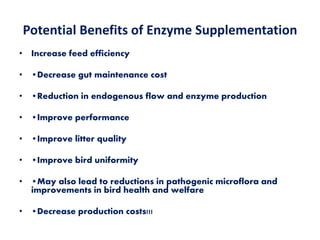 Potential Benefits of Enzyme Supplementation
• Increase feed efficiency
• •Decrease gut maintenance cost
• •Reduction in endogenous flow and enzyme production
• •Improve performance
• •Improve litter quality
• •Improve bird uniformity
• •May also lead to reductions in pathogenic microflora and
improvements in bird health and welfare
• •Decrease production costs!!!
 