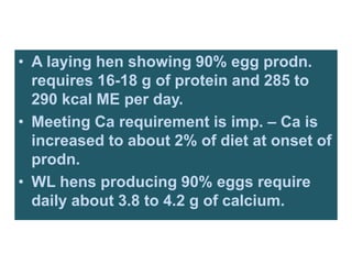 • A laying hen showing 90% egg prodn.
requires 16-18 g of protein and 285 to
290 kcal ME per day.
• Meeting Ca requirement is imp. – Ca is
increased to about 2% of diet at onset of
prodn.
• WL hens producing 90% eggs require
daily about 3.8 to 4.2 g of calcium.
 