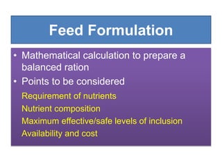 Feed Formulation
• Mathematical calculation to prepare a
balanced ration
• Points to be considered
Requirement of nutrients
Nutrient composition
Maximum effective/safe levels of inclusion
Availability and cost
 