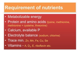 Requirement of nutrients
• Metabolizable energy
• Protein and amino acids (lysine, methionine,
methionine + cysteine, threonine)
• Calcium, available P
• Electrolyte balance (sodium, chlorine)
• Trace min. Zn, Mn, Fe, Cu, Se
• Vitamins - A, D3, E, riboflavin etc.
 