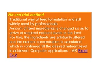 Hit and trial method
Traditional way of feed formulation and still
widely used by professionals
Amount of feed ingredients is changed so as to
arrive at required nutrient levels in the feed
For this, the ingredients are arbitrarily altered
and the nutrient concentration is calculated,
which is continued till the desired nutrient level
is achieved. Computer applications - MS Excel
Ex.2
 