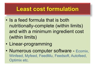 Least cost formulation
• Is a feed formula that is both
nutritionally-complete (within limits)
and with a minimum ingredient cost
(within limits)
• Linear-programming
• Numerous computer software - Ecomix,
Winfeed, Myfeed, FeedMu, Feedsoft, Autofeed,
Optimix etc.
 