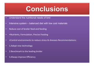 Conclusions
• Understand the nutritional needs of bird
• Intensive system – balanced diet with low cost materials
• Reduce cost of broiler feed and feeding
• •Nutrients, Formulation, Precise Feeding
• •Control environments to reduce stress & diseases Recommendations:
• 1.Adopt new technology
• 2.Benchmark to the leading broiler
• 3.Always improve Efficiency
 