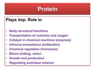 Protein
Plays imp. Role in
• Body structural functions
• Transportation of nutrients and oxygen
• Catalyst in chemical reactions (enzymes)
• Immuno-competence (antibodies)
• Chemical regulation (hormones)
• Blood clotting, vision
• Growth and production
• Regulating acid-base balance
 
