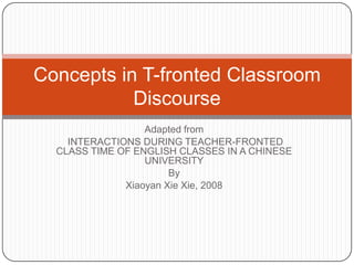 Concepts in T-fronted Classroom
           Discourse
                  Adapted from
    INTERACTIONS DURING TEACHER-FRONTED
  CLASS TIME OF ENGLISH CLASSES IN A CHINESE
                  UNIVERSITY
                       By
              Xiaoyan Xie Xie, 2008
 