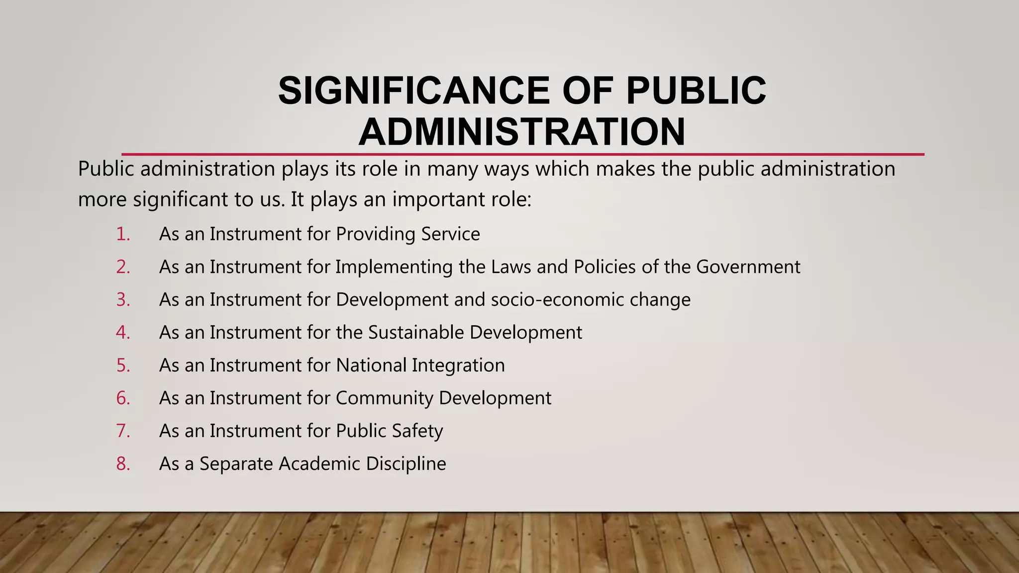 SIGNIFICANCE OF PUBLIC
ADMINISTRATION
Public administration plays its role in many ways which makes the public administration
more significant to us. It plays an important role:
1. As an Instrument for Providing Service
2. As an Instrument for Implementing the Laws and Policies of the Government
3. As an Instrument for Development and socio-economic change
4. As an Instrument for the Sustainable Development
5. As an Instrument for National Integration
6. As an Instrument for Community Development
7. As an Instrument for Public Safety
8. As a Separate Academic Discipline
 
