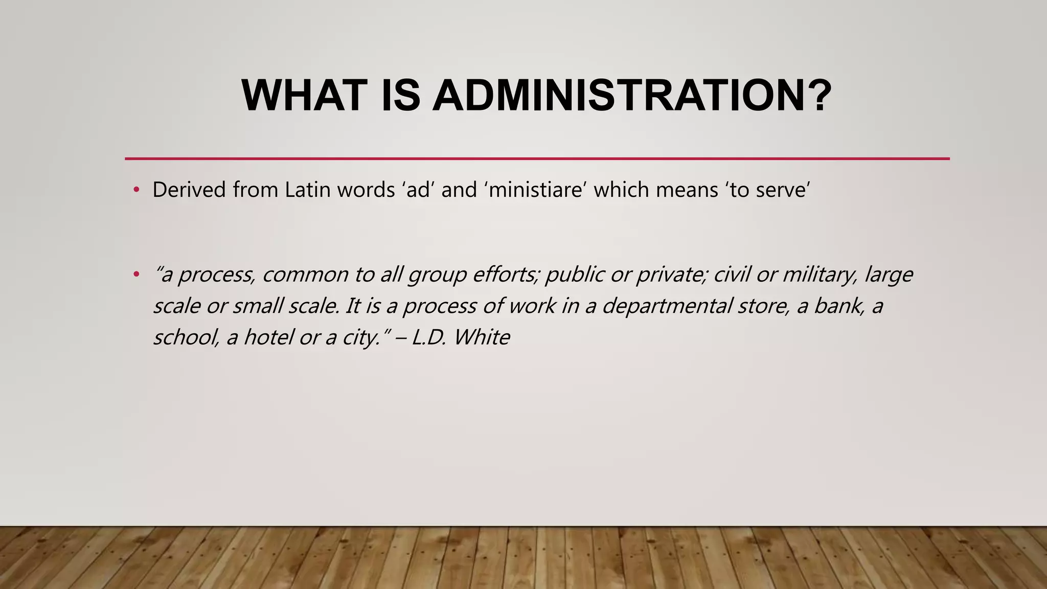 WHAT IS ADMINISTRATION?
• Derived from Latin words ‘ad’ and ‘ministiare’ which means ‘to serve’
• “a process, common to all group efforts; public or private; civil or military, large
scale or small scale. It is a process of work in a departmental store, a bank, a
school, a hotel or a city.” – L.D. White
 