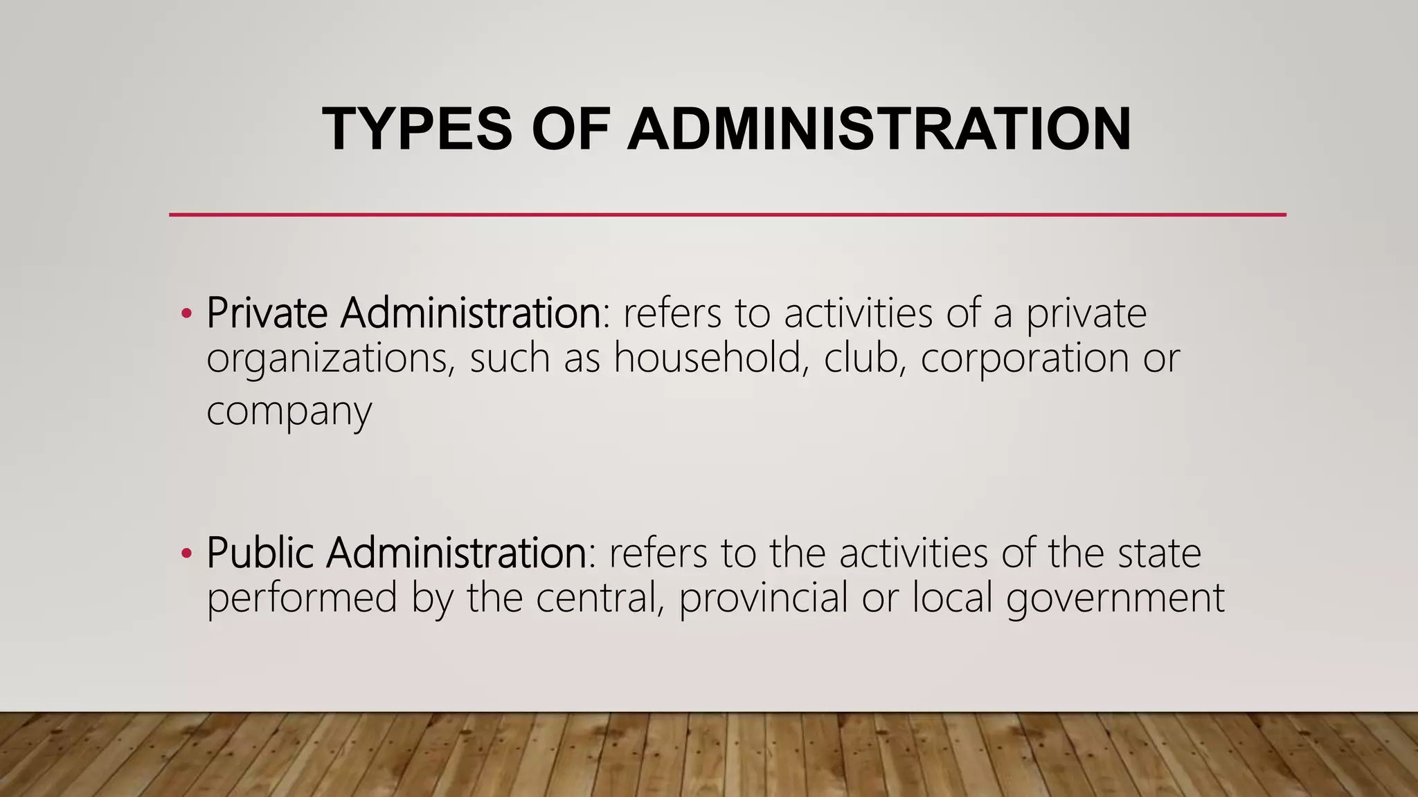 TYPES OF ADMINISTRATION
• Private Administration: refers to activities of a private
organizations, such as household, club, corporation or
company
• Public Administration: refers to the activities of the state
performed by the central, provincial or local government
 