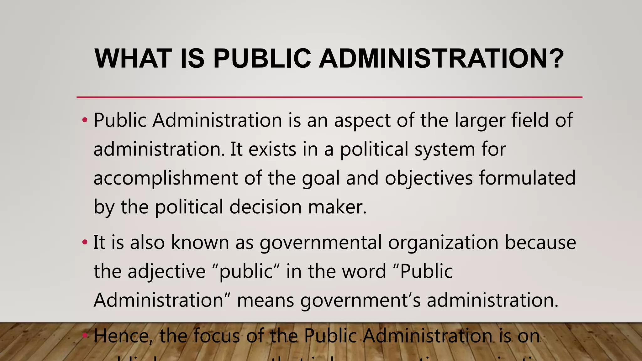WHAT IS PUBLIC ADMINISTRATION?
• Public Administration is an aspect of the larger field of
administration. It exists in a political system for
accomplishment of the goal and objectives formulated
by the political decision maker.
• It is also known as governmental organization because
the adjective “public” in the word “Public
Administration” means government’s administration.
• Hence, the focus of the Public Administration is on
 
