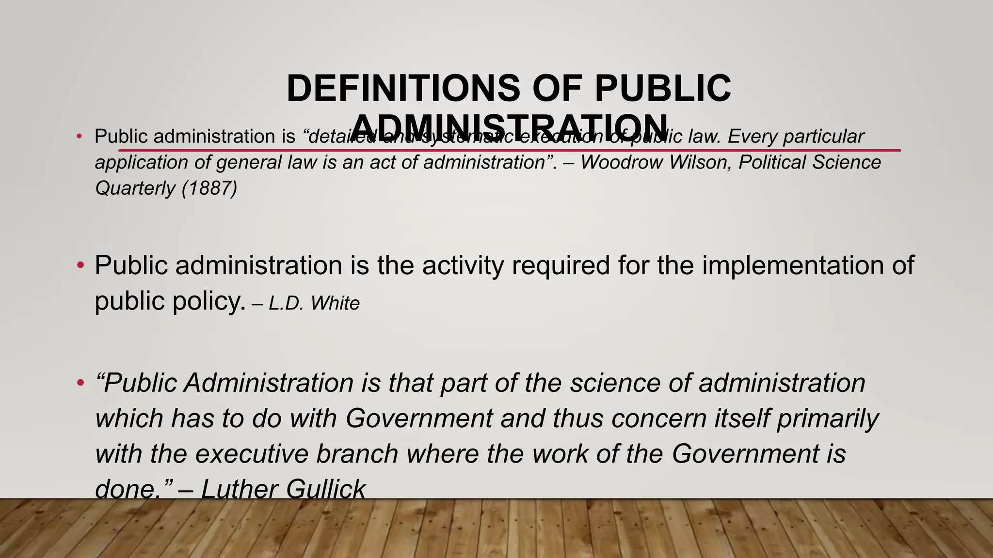 DEFINITIONS OF PUBLIC
ADMINISTRATION
• Public administration is “detailed and systematic execution of public law. Every particular
application of general law is an act of administration”. – Woodrow Wilson, Political Science
Quarterly (1887)
• Public administration is the activity required for the implementation of
public policy. – L.D. White
• “Public Administration is that part of the science of administration
which has to do with Government and thus concern itself primarily
with the executive branch where the work of the Government is
done.” – Luther Gullick
 